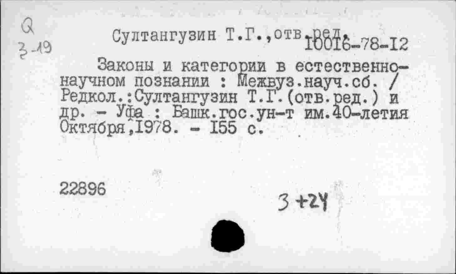 ﻿Султангузин Т.Г.
Законы и категории в естественнонаучном познании : Межвуз.науч.сб. / Редкол.:Султангузин Т.Г.(отв.ред.) и др. - Уфа : Башк.гос.ун-т им.40-летия Октября,1978. - 155 с.
22896
З+гч